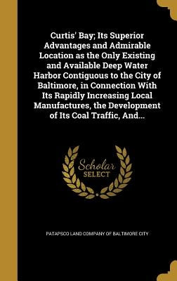 Curtis' Bay; Its Superior Advantages and Admirable Location as the Only Existing and Available Deep Water Harbor Contiguous to the City of Baltimore, by Patapsco Land Company of Baltimore City