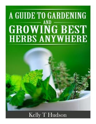 A Guide to Gardening and Growing Best Herbs Anywhere by Hudson, Kelly T.