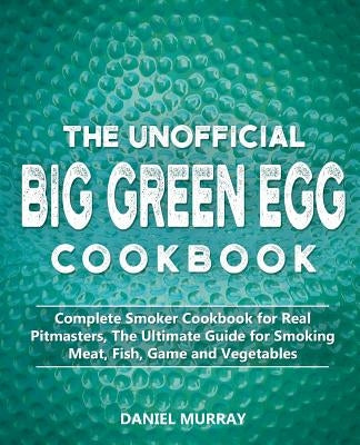 The Unofficial Big Green Egg Cookbook: Complete Smoker Cookbook for Real Pitmasters, The Ultimate Guide for Smoking Meat, Fish, Game and Vegetables by Murray, Daniel