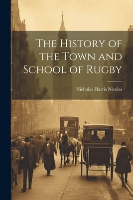 The History of the Town and School of Rugby by Nicolas, Nicholas Harris