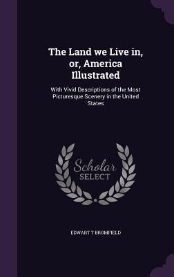 The Land we Live in, or, America Illustrated: With Vivid Descriptions of the Most Picturesque Scenery in the United States by Bromfield, Edwart T.