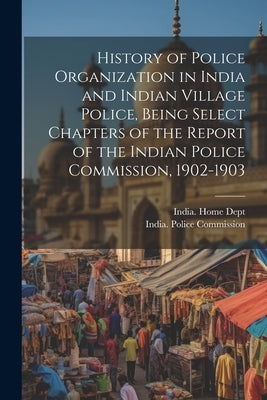 History of Police Organization in India and Indian Village Police, Being Select Chapters of the Report of the Indian Police Commission, 1902-1903 by India Police Commission