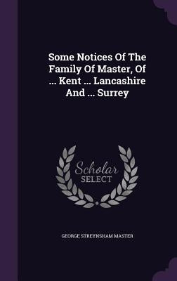 Some Notices Of The Family Of Master, Of ... Kent ... Lancashire And ... Surrey by Master, George Streynsham