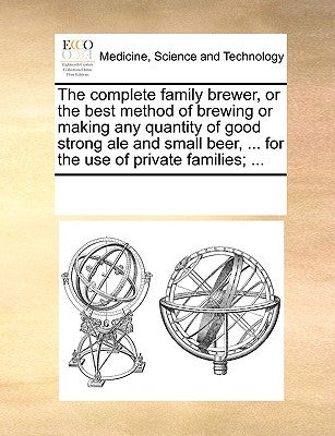 The Complete Family Brewer, or the Best Method of Brewing or Making Any Quantity of Good Strong Ale and Small Beer, ... for the Use of Private Familie by Multiple Contributors