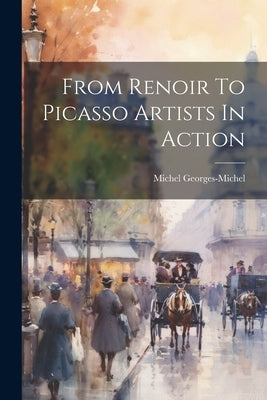 From Renoir To Picasso Artists In Action by Georges-Michel, Michel