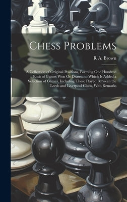 Chess Problems: A Collection of Original Positions, Forming One Hundred Ends of Games Won Or Drawn; to Which Is Added a Selection of G by Brown, R. A.