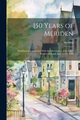 150 Years of Meriden; Published in Connection With the Observance of the City's Sesquicentennial, June 17-23, 1956 by Meriden (Conn )
