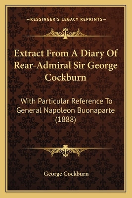 Extract From A Diary Of Rear-Admiral Sir George Cockburn: With Particular Reference To General Napoleon Buonaparte (1888) by Cockburn, George
