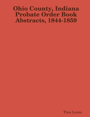 Ohio County, Indiana Probate Order Book Abstracts, 1844-1859 by Lyons, Tina