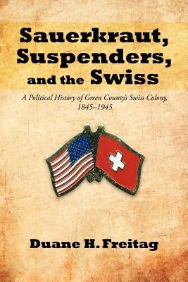 Sauerkraut, Suspenders, and the Swiss: A Political History of Green County's Swiss Colony, 1845-1945 by Freitag, Duane H.
