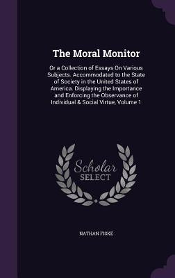 The Moral Monitor: Or a Collection of Essays On Various Subjects. Accommodated to the State of Society in the United States of America. D by Fiske, Nathan