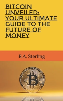 Bitcoin Unveiled: Your Ultimate Guide to the Future of Money by Sterling, R. A.
