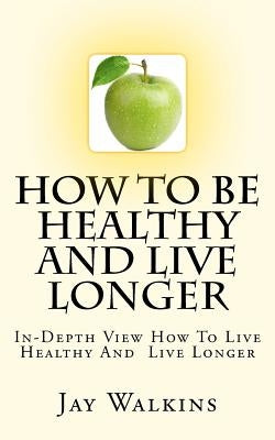 How To Be Healthy And Live Longer: In-Depth View How To Live Healthy And Live Longer by Walkins, Jay