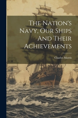 The Nation's Navy, Our Ships And Their Achievements by Charles, Morris