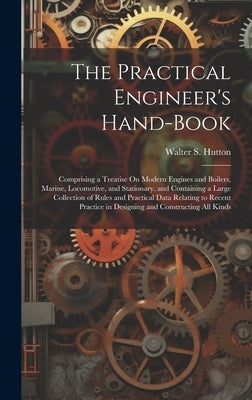 The Practical Engineer's Hand-Book: Comprising a Treatise On Modern Engines and Boilers, Marine, Locomotive, and Stationary, and Containing a Large Co by Hutton, Walter S.