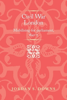 Civil War London: Mobilizing for Parliament, 1641-5 by Downs, Jordan S.