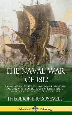 The Naval War of 1812: or the History of the United States Navy during the Last War with Great Britain, to Which Is Appended an Account of the Battle by Roosevelt, Theodore