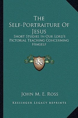 The Self-Portraiture Of Jesus: Short Studies In Our Lord's Pictorial Teaching Concerning Himself by Ross, John M. E.