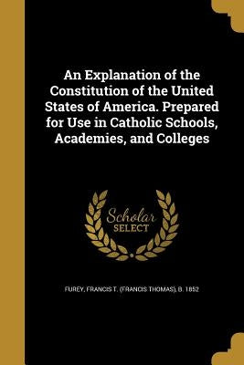 An Explanation of the Constitution of the United States of America. Prepared for Use in Catholic Schools, Academies, and Colleges by Furey, Francis T. (Francis Thomas) B. 1.