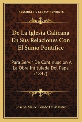 De La Iglesia Galicana En Sus Relaciones Con El Sumo Pontifice: Para Servir De Continuacion A La Obra Intitulada Del Papa (1842) by de Maistre, Joseph Maire Conde