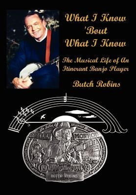 What I Know 'Bout What I Know: The Musical Life of An Itinerant Banjo Player by Robins, Butch