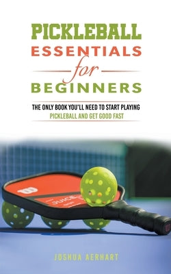 Pickleball Essentials For Beginners: The Only Book You'll Need to Start Playing Pickleball and Get Good Fast by Aerhart, Joshua