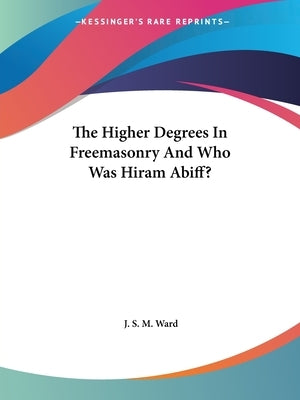 The Higher Degrees In Freemasonry And Who Was Hiram Abiff? by Ward, J. S. M.