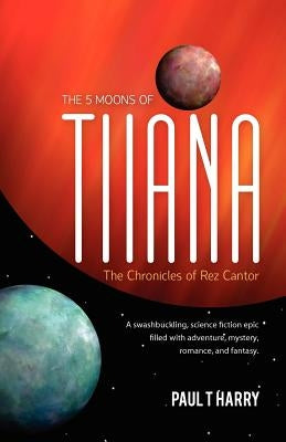 The 5 Moons of Tiiana / The Chronicles of Rez Cantor: A swashbuckling, science fiction epic filled with adventure, mystery, romance, and fantasy. by Harry, Paul T.