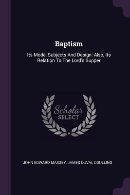 Baptism: Its Mode, Subjects And Design: Also, Its Relation To The Lord's Supper by Massey, John Edward