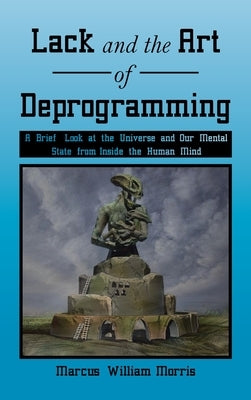 Lack and the Art of Deprogramming: A Brief Look at the Universe and Our Mental State from Inside the Human Mind by Morris, Marcus William