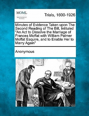 Minutes of Evidence Taken Upon the Second Reading of the Bill, Intituled an ACT to Dissolve the Marriage of Frances Moffat with William Palmer Moffat by Anonymous
