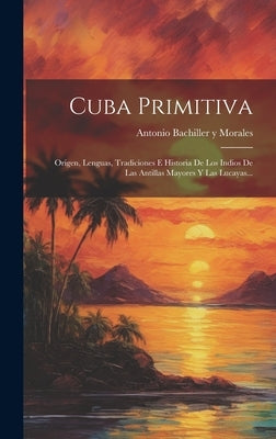 Cuba Primitiva: Origen, Lenguas, Tradiciones E Historia De Los Indios De Las Antillas Mayores Y Las Lucayas... by Antonio Bachiller Y Morales