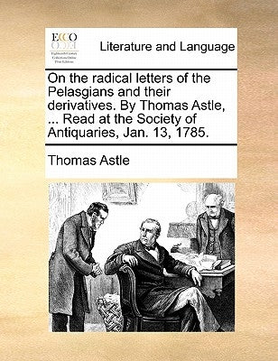 On the Radical Letters of the Pelasgians and Their Derivatives. by Thomas Astle, ... Read at the Society of Antiquaries, Jan. 13, 1785. by Astle, Thomas