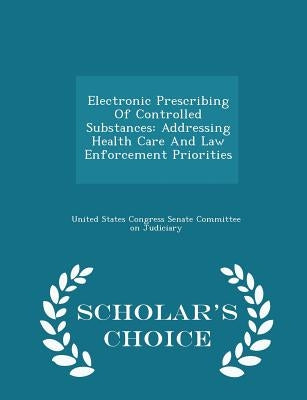 Electronic Prescribing of Controlled Substances: Addressing Health Care and Law Enforcement Priorities - Scholar's Choice Edition by United States Congress Senate Committee