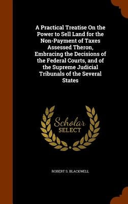 A Practical Treatise On the Power to Sell Land for the Non-Payment of Taxes Assessed Theron, Embracing the Decisions of the Federal Courts, and of the by Blackwell, Robert S.