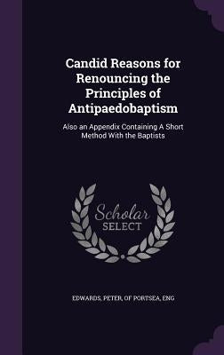 Candid Reasons for Renouncing the Principles of Antipaedobaptism: Also an Appendix Containing A Short Method With the Baptists by Edwards, Peter Of Portsea