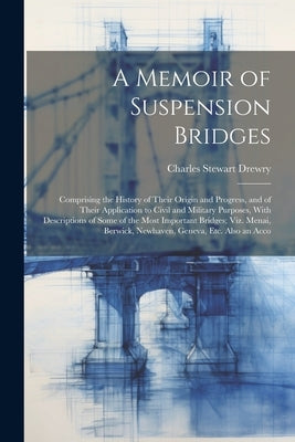 A Memoir of Suspension Bridges: Comprising the History of Their Origin and Progress, and of Their Application to Civil and Military Purposes, With Des by Drewry, Charles Stewart