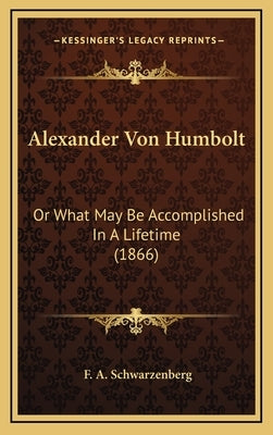 Alexander Von Humbolt: Or What May Be Accomplished In A Lifetime (1866) by Schwarzenberg, F. A.