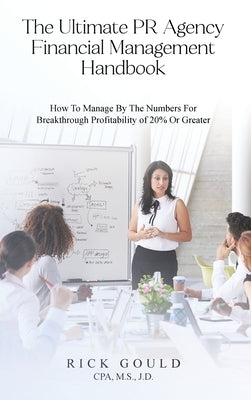 The Ultimate PR Agency Financial Management Handbook: How To Manage By The Numbers For Breakthrough Profitability Of 20% Or Greater by M. S., J. D. Rick Gould Cpa