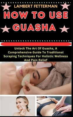 How to Use Guasha: Unlock The Art Of Guasha, A Comprehensive Guide To Traditional Scraping Techniques For Holistic Wellness And Pain Reli by Fetterman, Lambert