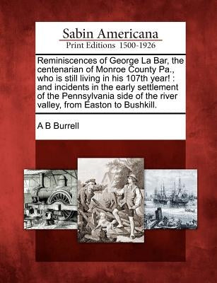 Reminiscences of George La Bar, the Centenarian of Monroe County Pa., Who Is Still Living in His 107th Year!: And Incidents in the Early Settlement of by Burrell, A. B.
