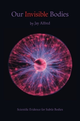 Our Invisible Bodies: Scientific Evidence for Subtle Bodies by Alfred, Jay