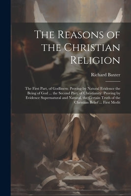 The Reasons of the Christian Religion: The First Part, of Godliness: Proving by Natural Evidence the Being of God ... the Second Part, of Christianity by Baxter, Richard