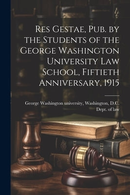 Res Gestae, Pub. by the Students of the George Washington University Law School, Fiftieth Anniversary, 1915 by George Washington University, Washing