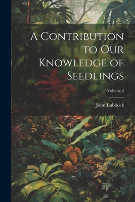 A Contribution to Our Knowledge of Seedlings; Volume 2 by Lubbock, John