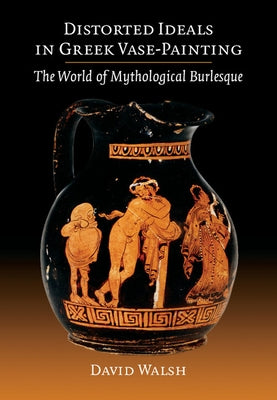 Distorted Ideals in Greek Vase-Painting: The World of Mythological Burlesque by Walsh, David