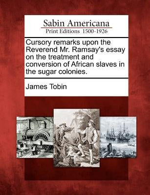 Cursory Remarks Upon the Reverend Mr. Ramsay's Essay on the Treatment and Conversion of African Slaves in the Sugar Colonies. by Tobin, James