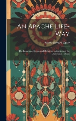 An Apache Life-way; the Economic, Social, and Religious Institutions of the Chiricahua Indians by Opler, Morris Edward 1907-1996