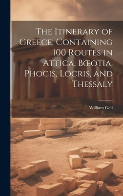 The Itinerary of Greece, Containing 100 Routes in Attica, Boeotia, Phocis, Locris, and Thessaly by Gell, William
