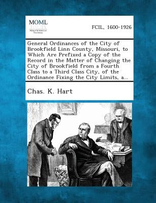 General Ordinances of the City of Brookfield Linn County, Missouri, to Which Are Prefixed a Copy of the Record in the Matter of Changing the City of B by Hart, Chas K.